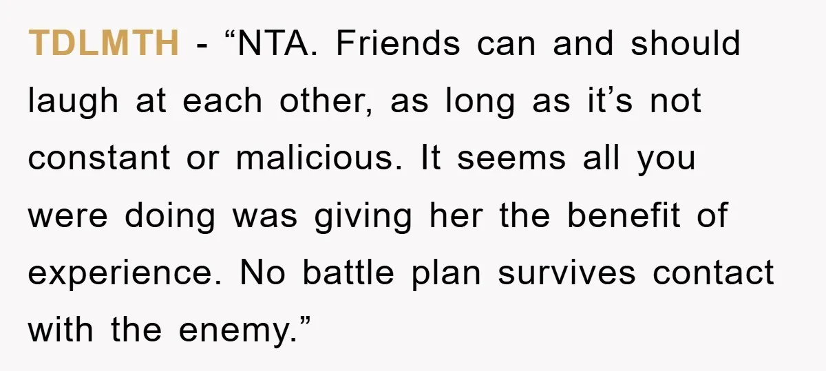 TDLMTH - “NTA. Friends can and should laugh at each other, as long as it’s not constant or malicious. It seems all you were doing was giving her the benefit...