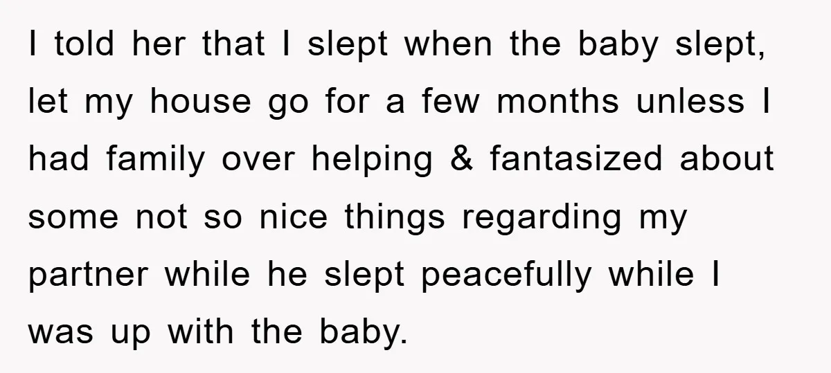 I told her that I slept when the baby slept, let my house go for a few months unless I had family over helping & fantasized about some not so...