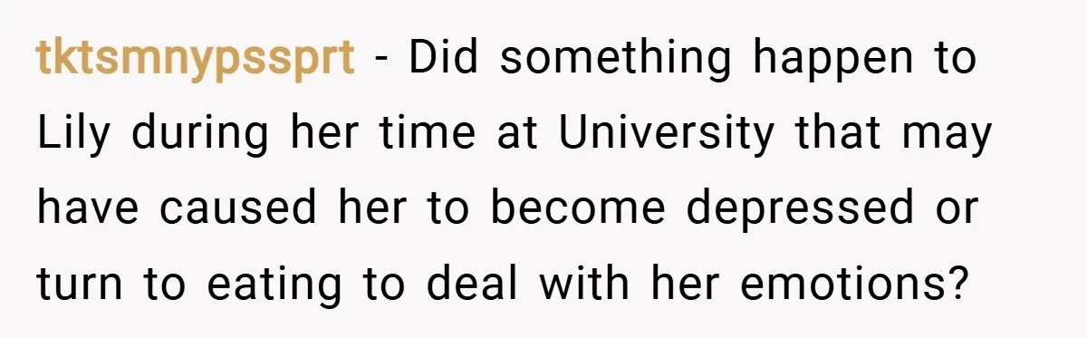 tktsmnypssprt − Did something happen to Lily during her time at University that may have caused her to become depressed or turn to eating to deal with her emotions?