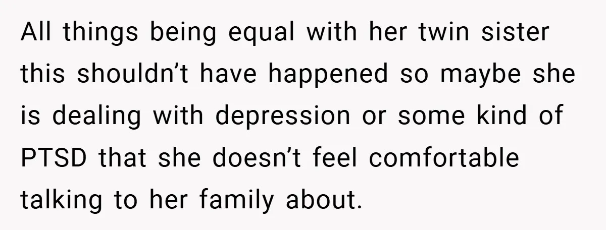 All things being equal with her twin sister this shouldn’t have happened so maybe she is dealing with depression or some kind of PTSD that she doesn’t feel comfortable talking...