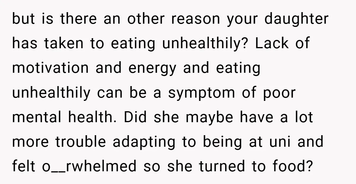 but is there an other reason your daughter has taken to eating unhealthily? Lack of motivation and energy and eating unhealthily can be a symptom of poor mental health. Did...