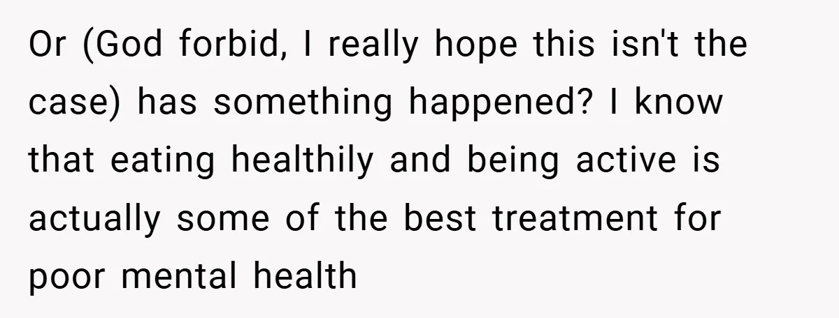 Or (God forbid, I really hope this isn't the case) has something happened? I know that eating healthily and being active is actually some of the best treatment for poor...