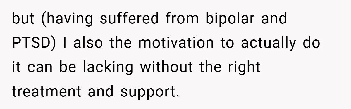 but (having suffered from bipolar and PTSD) I also the motivation to actually do it can be lacking without the right treatment and support.