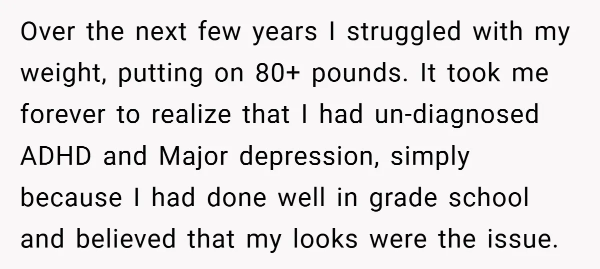 Over the next few years I struggled with my weight, putting on 80+ pounds. It took me forever to realize that I had un-diagnosed ADHD and Major depression, simply because...