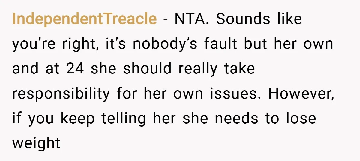 IndependentTreacle − NTA. Sounds like you’re right, it’s nobody’s fault but her own and at 24 she should really take responsibility for her own issues. However, if you keep telling...