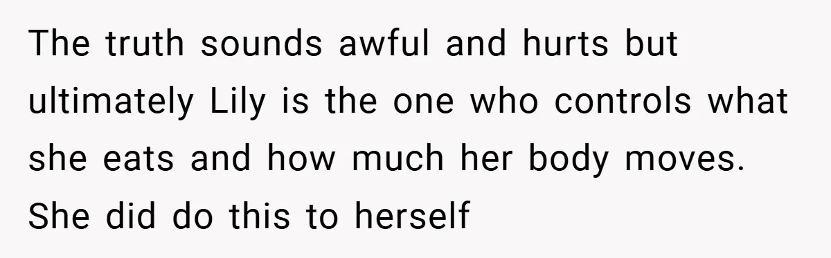 The truth sounds awful and hurts but ultimately Lily is the one who controls what she eats and how much her body moves. She did do this to herself