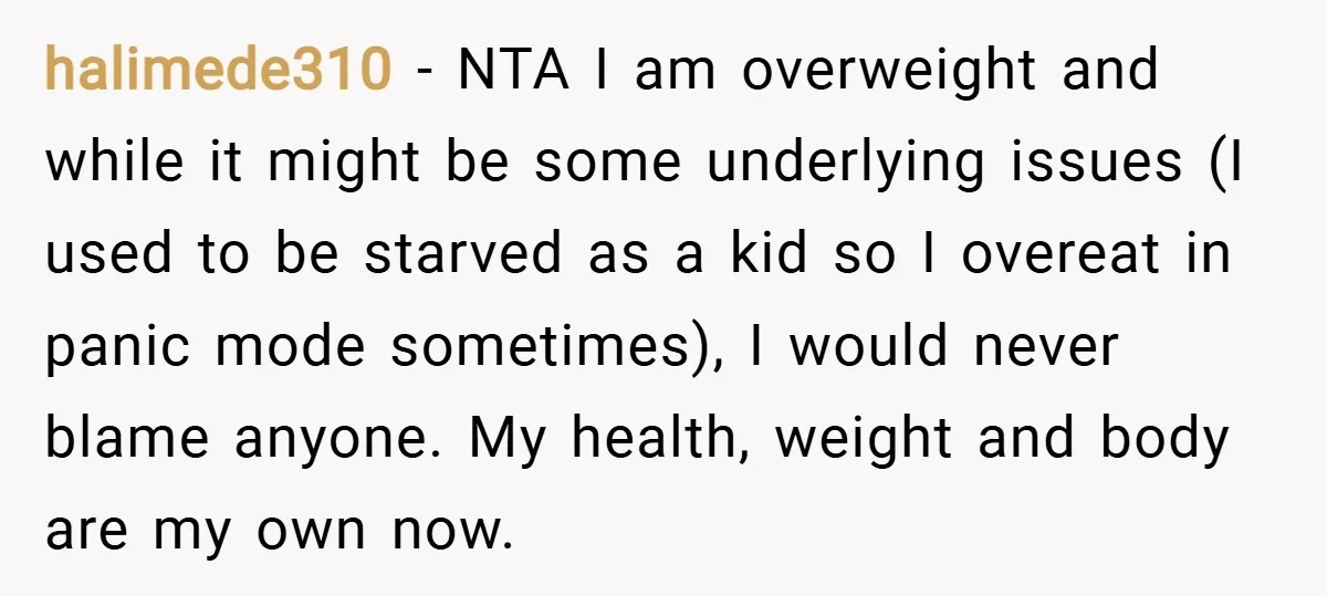 halimede310 − NTA I am overweight and while it might be some underlying issues (I used to be starved as a kid so I overeat in panic mode sometimes), I...