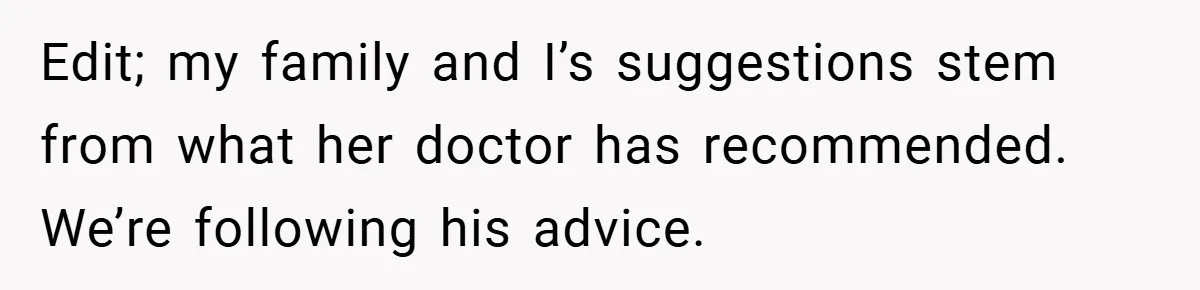 Edit; my family and I’s suggestions stem from what her doctor has recommended. We’re following his advice.