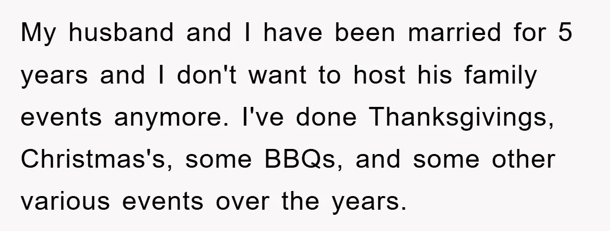 My husband and I have been married for 5 years and I don't want to host his family events anymore. I've done Thanksgivings, Christmas's, some BBQs, and some other various...