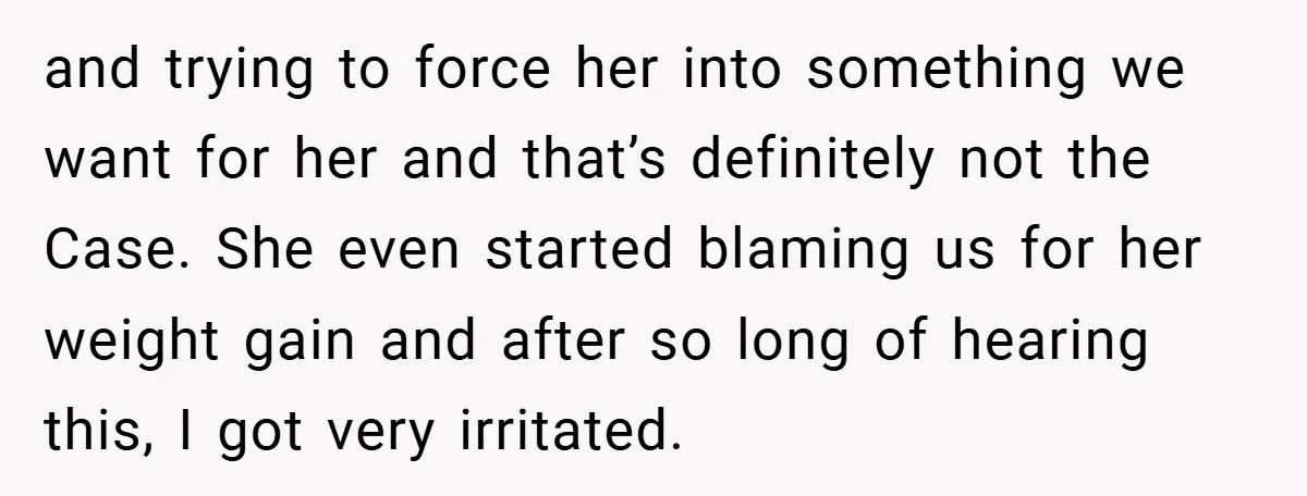 and trying to force her into something we want for her and that’s definitely not the Case. She even started blaming us for her weight gain and after so long...