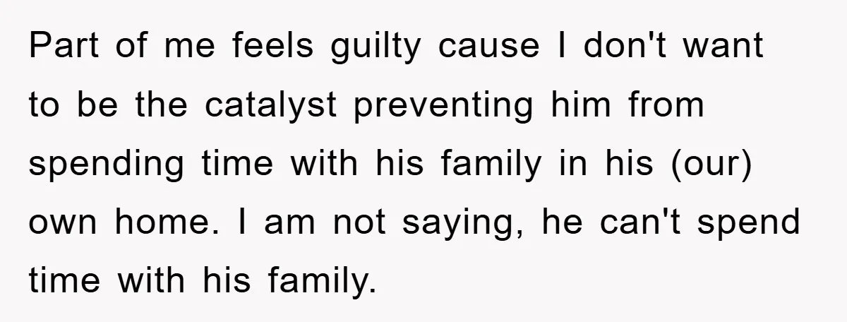 Part of me feels guilty cause I don't want to be the catalyst preventing him from spending time with his family in his (our) own home. I am not saying,...