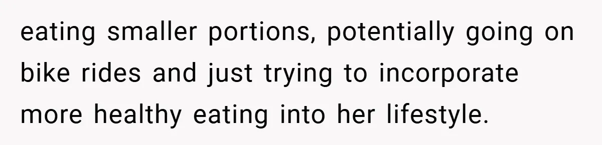 eating smaller portions, potentially going on bike rides and just trying to incorporate more healthy eating into her lifestyle.