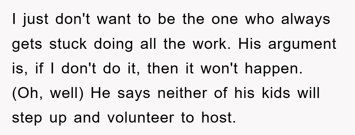 I just don't want to be the one who always gets stuck doing all the work. His argument is, if I don't do it, then it won't happen. (Oh, well)...