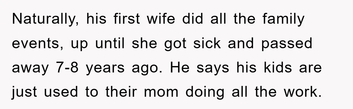 Naturally, his first wife did all the family events, up until she got sick and passed away 7-8 years ago. He says his kids are just used to their mom...