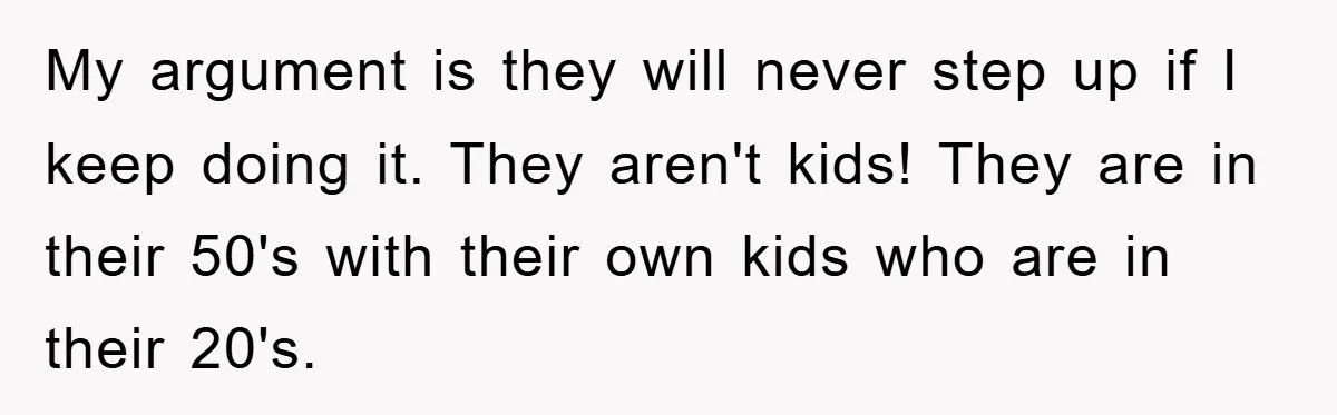 My argument is they will never step up if I keep doing it. They aren't kids! They are in their 50's with their own kids who are in their 20's.
