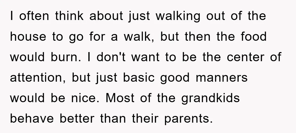 I often think about just walking out of the house to go for a walk, but then the food would burn. I don't want to be the center of attention,...