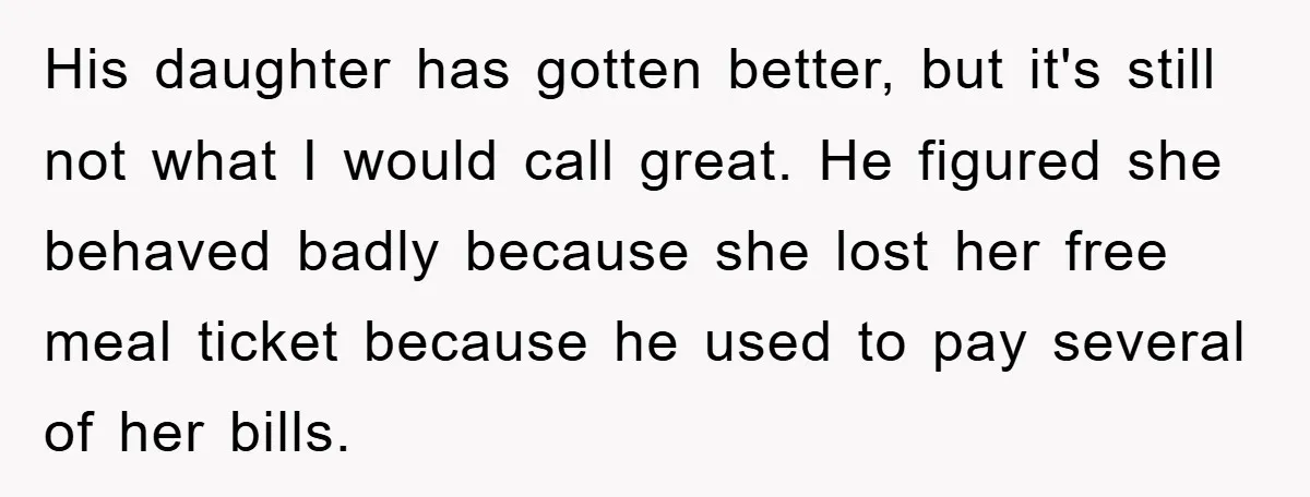 His daughter has gotten better, but it's still not what I would call great. He figured she behaved badly because she lost her free meal ticket because he used to...