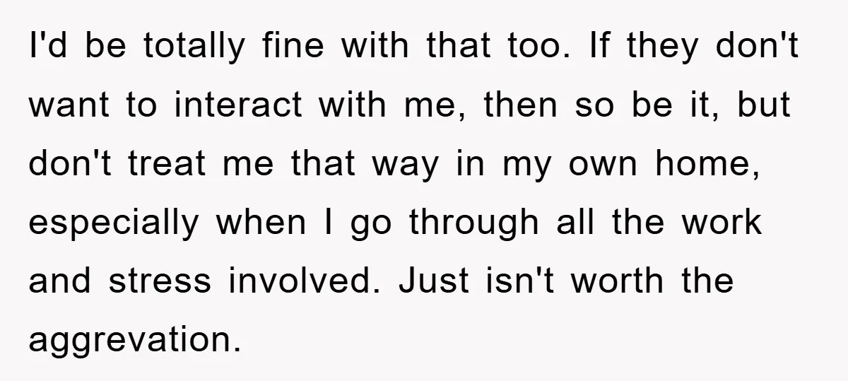 I'd be totally fine with that too. If they don't want to interact with me, then so be it, but don't treat me that way in my own home, especially...