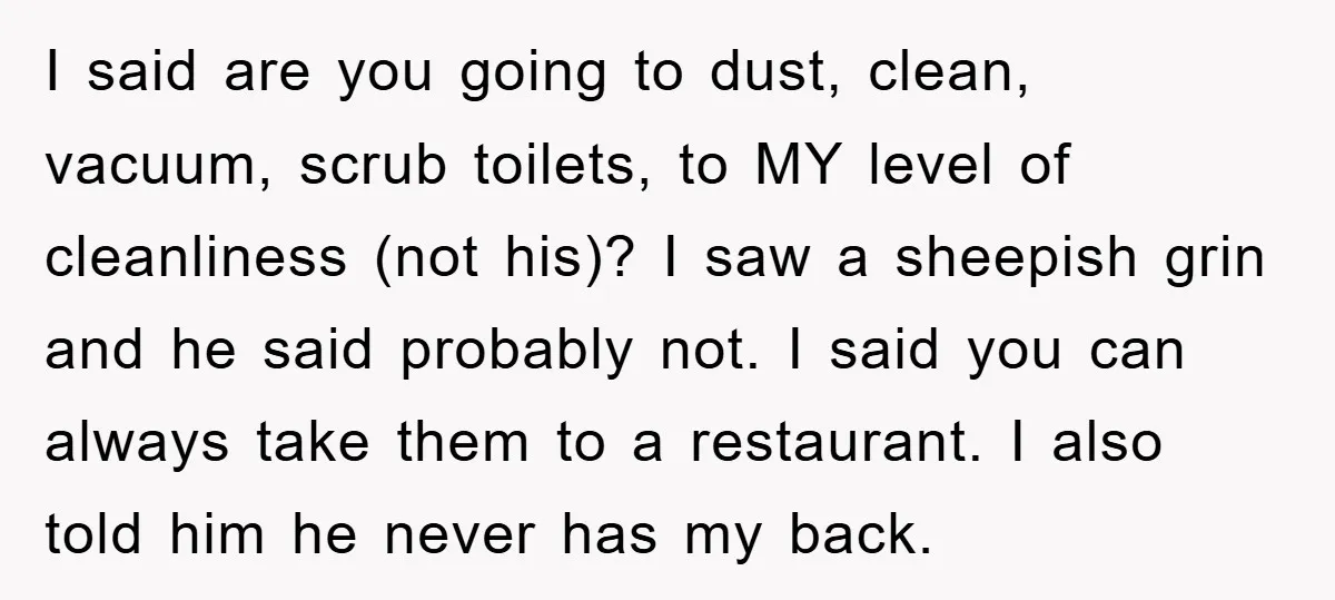 I said are you going to dust, clean, vacuum, scrub toilets, to MY level of cleanliness (not his)? I saw a sheepish grin and he said probably not. I said...