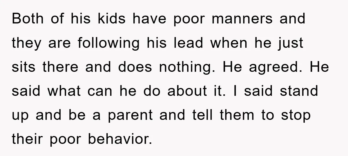 Both of his kids have poor manners and they are following his lead when he just sits there and does nothing. He agreed. He said what can he do about...