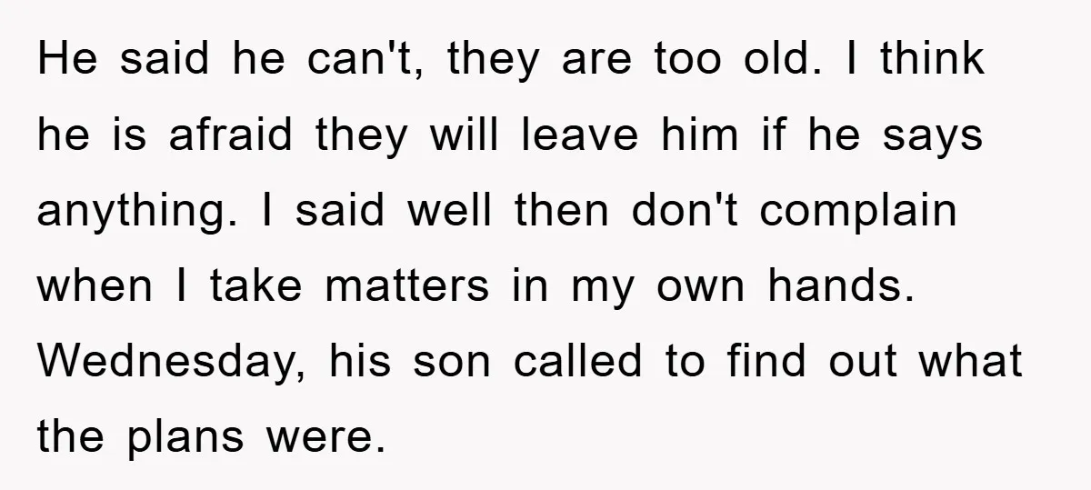 He said he can't, they are too old. I think he is afraid they will leave him if he says anything. I said well then don't complain when I take...