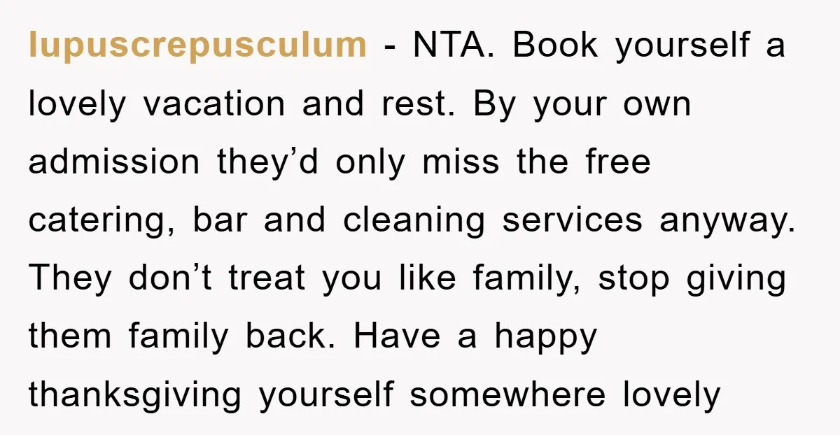 lupuscrepusculum − NTA. Book yourself a lovely vacation and rest. By your own admission they’d only miss the free catering, bar and cleaning services anyway. They don’t treat you like...