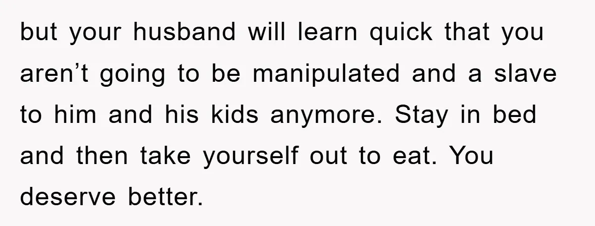 but your husband will learn quick that you aren’t going to be manipulated and a slave to him and his kids anymore. Stay in bed and then take yourself out...