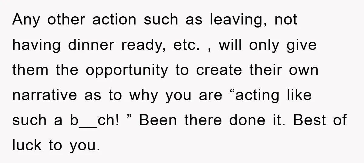 Any other action such as leaving, not having dinner ready, etc. , will only give them the opportunity to create their own narrative as to why you are “acting like...