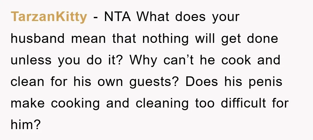 TarzanKitty − NTA What does your husband mean that nothing will get done unless you do it? Why can’t he cook and clean for his own guests? Does his penis...