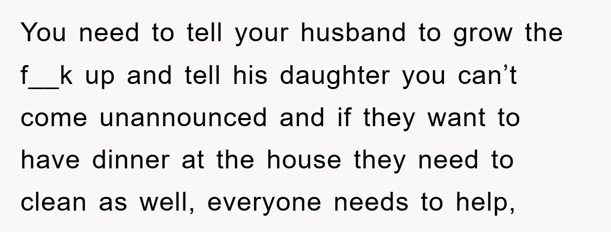 You need to tell your husband to grow the f__k up and tell his daughter you can’t come unannounced and if they want to have dinner at the house they...