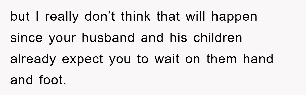 but I really don’t think that will happen since your husband and his children already expect you to wait on them hand and foot.