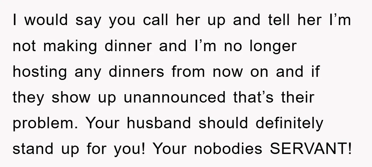I would say you call her up and tell her I’m not making dinner and I’m no longer hosting any dinners from now on and if they show up unannounced...