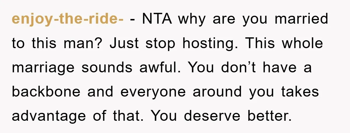 enjoy-the-ride- − NTA why are you married to this man? Just stop hosting. This whole marriage sounds awful. You don’t have a backbone and everyone around you takes advantage of...