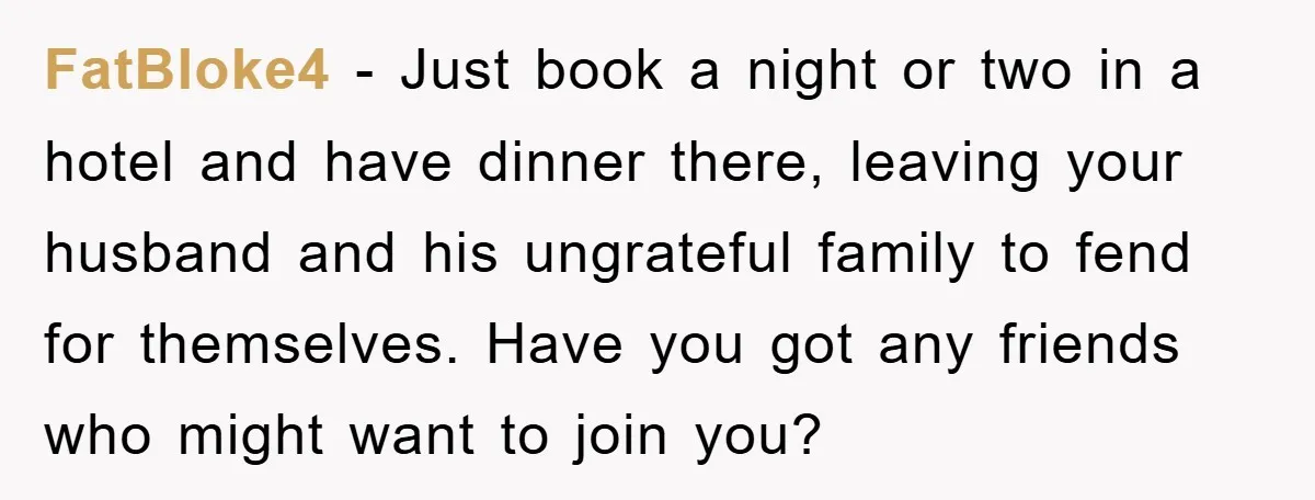 FatBloke4 − Just book a night or two in a hotel and have dinner there, leaving your husband and his ungrateful family to fend for themselves. Have you got any...