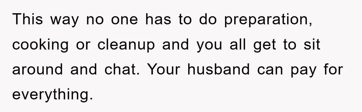 This way no one has to do preparation, cooking or cleanup and you all get to sit around and chat. Your husband can pay for everything.