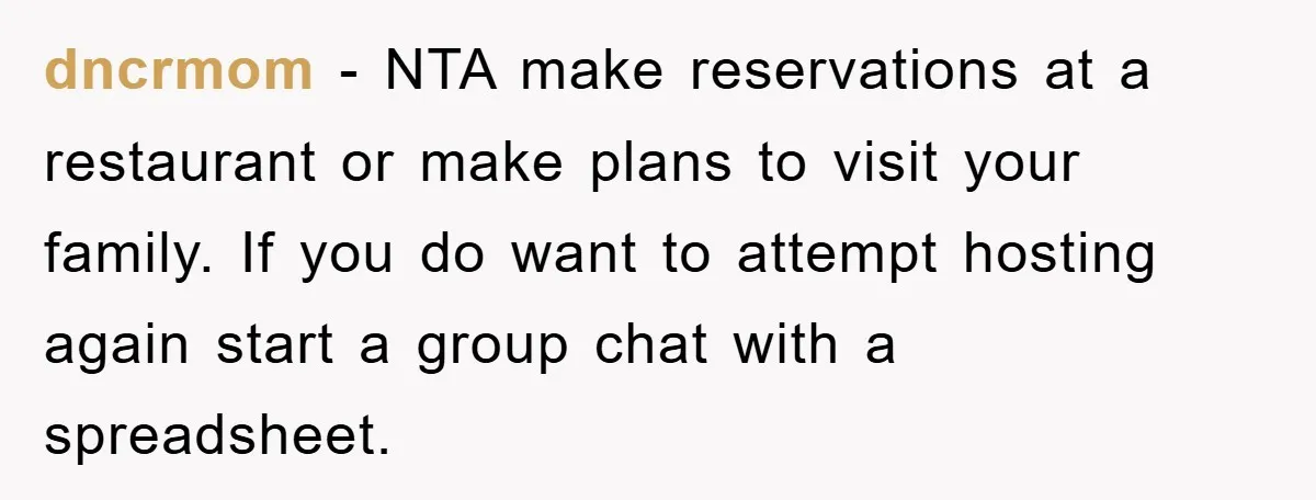 dncrmom − NTA make reservations at a restaurant or make plans to visit your family. If you do want to attempt hosting again start a group chat with a spreadsheet.