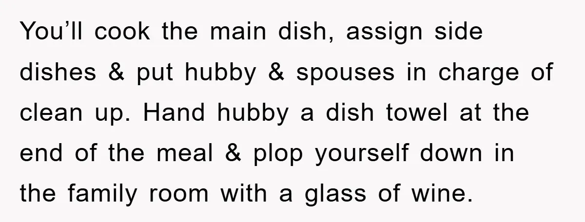 You’ll cook the main dish, assign side dishes & put hubby & spouses in charge of clean up. Hand hubby a dish towel at the end of the meal &...