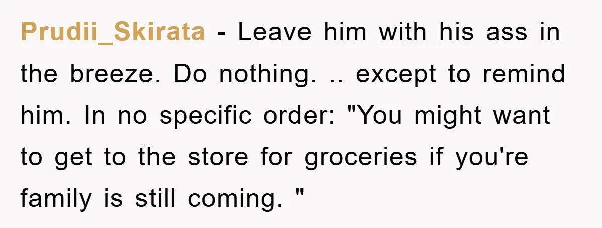 Prudii_Skirata − Leave him with his ass in the breeze. Do nothing. .. except to remind him. In no specific order: "You might want to get to the store for...