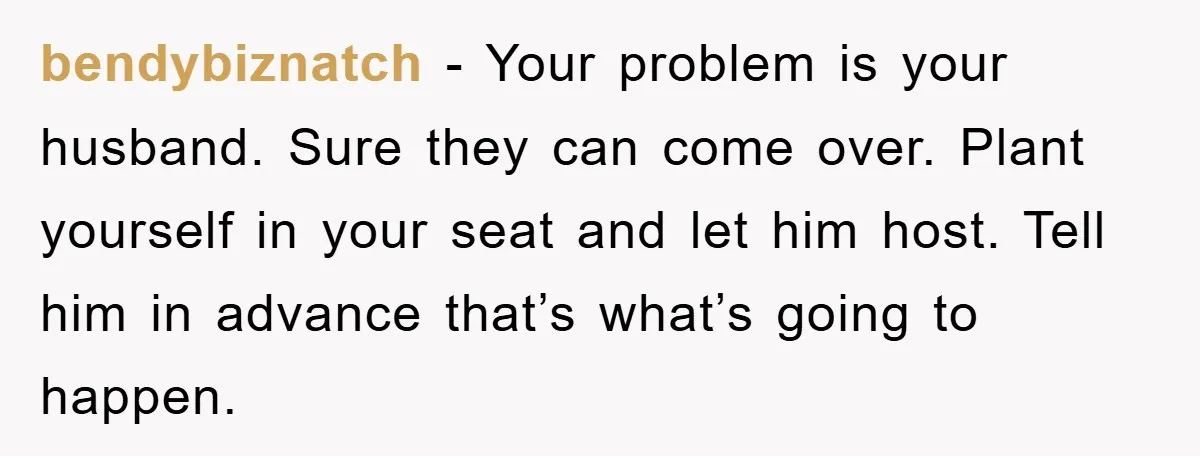 bendybiznatch − Your problem is your husband. Sure they can come over. Plant yourself in your seat and let him host. Tell him in advance that’s what’s going to happen.