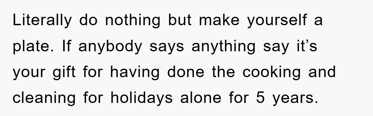 Literally do nothing but make yourself a plate. If anybody says anything say it’s your gift for having done the cooking and cleaning for holidays alone for 5 years.