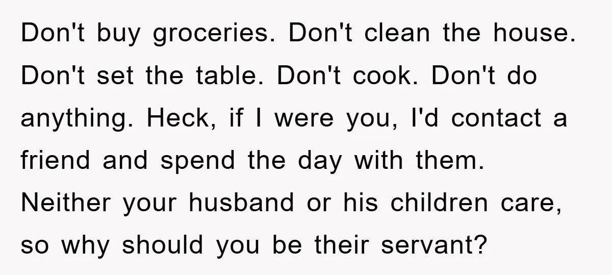 Don't buy groceries. Don't clean the house. Don't set the table. Don't cook. Don't do anything. Heck, if I were you, I'd contact a friend and spend the day with...
