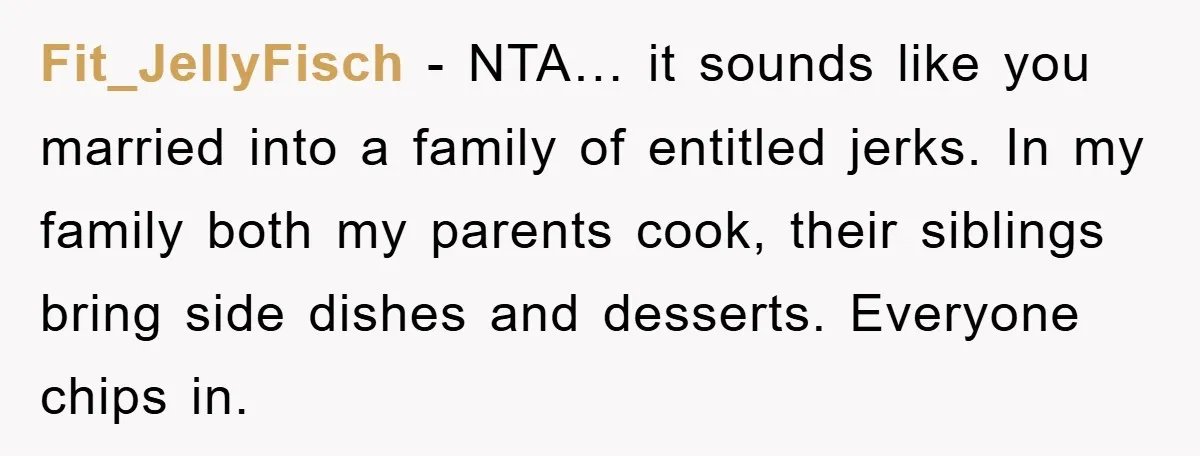 Fit_JellyFisch − NTA… it sounds like you married into a family of entitled jerks. In my family both my parents cook, their siblings bring side dishes and desserts. Everyone chips...