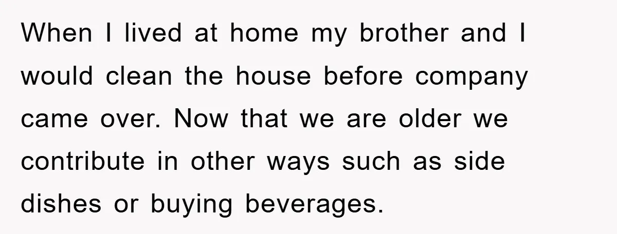 When I lived at home my brother and I would clean the house before company came over. Now that we are older we contribute in other ways such as side...