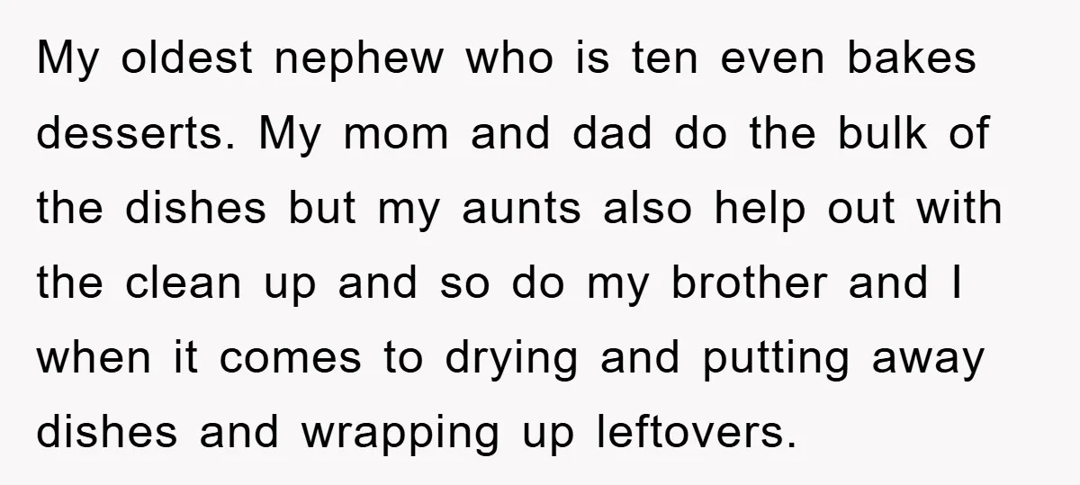 My oldest nephew who is ten even bakes desserts. My mom and dad do the bulk of the dishes but my aunts also help out with the clean up and...