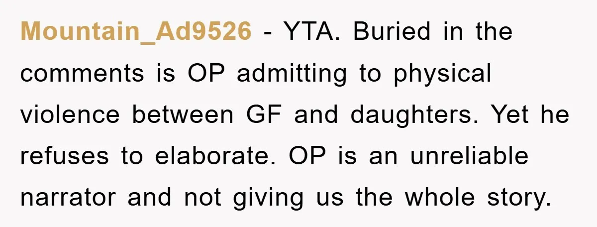 Mountain_Ad9526 - YTA. Buried in the comments is OP admitting to physical violence between GF and daughters. Yet he refuses to elaborate. OP is an unreliable narrator and not giving...