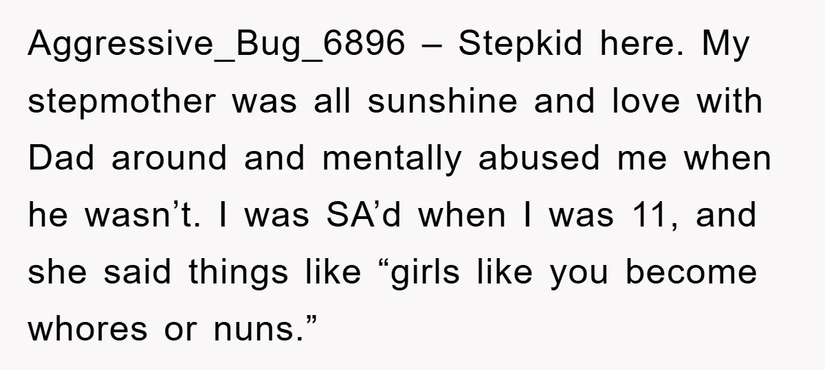 Aggressive_Bug_6896 – Stepkid here. My stepmother was all sunshine and love with Dad around and mentally abused me when he wasn’t. I was SA’d when I was 11, and she...