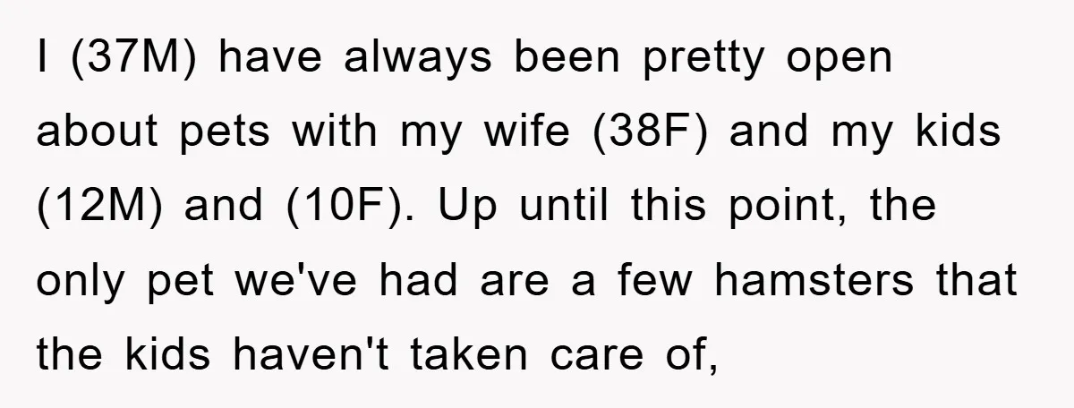 I (37M) have always been pretty open about pets with my wife (38F) and my kids (12M) and (10F). Up until this point, the only pet we've had are a...