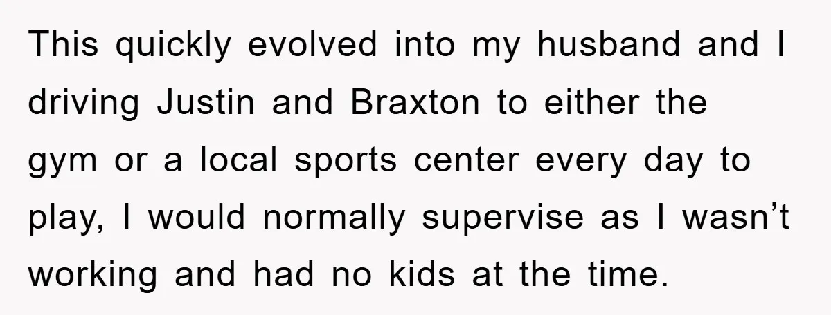 This quickly evolved into my husband and I driving Justin and Braxton to either the gym or a local sports center every day to play, I would normally supervise as...