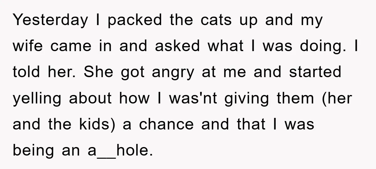 Yesterday I packed the cats up and my wife came in and asked what I was doing. I told her. She got angry at me and started yelling about how...