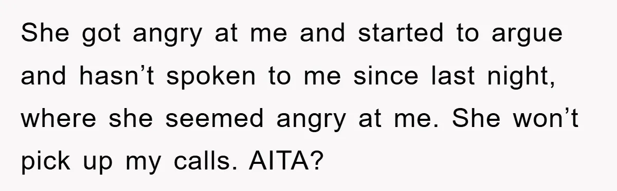 She got angry at me and started to argue and hasn’t spoken to me since last night, where she seemed angry at me. She won’t pick up my calls. AITA?
